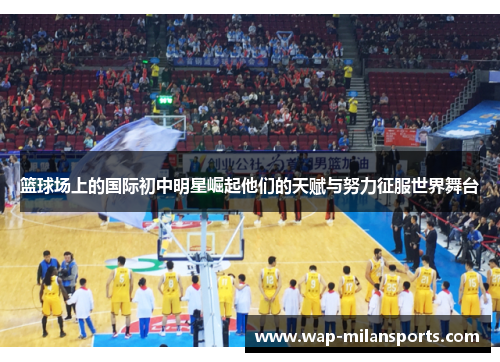 篮球场上的国际初中明星崛起他们的天赋与努力征服世界舞台